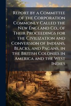 Report by a Committee of the Corporation Commonly Called the New England Co. of Their Proceedings for the Civilization and Conversion of Indians Blacks and Pagans in the British Colonies in America and the West Indies