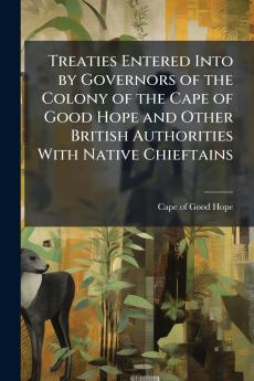 Treaties Entered Into by Governors of the Colony of the Cape of Good Hope and Other British Authorities With Native Chieftains