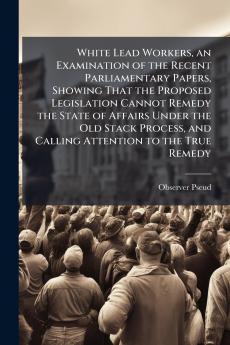 White Lead Workers an Examination of the Recent Parliamentary Papers Showing That the Proposed Legislation Cannot Remedy the State of Affairs Under the Old Stack Process and Calling Attention to the True Remedy