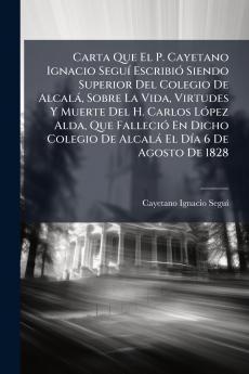 Carta Que El P. Cayetano Ignacio Seguí Escribió Siendo Superior Del Colegio De Alcalá Sobre La Vida Virtudes Y Muerte Del H. Carlos López Alda Que Falleció En Dicho Colegio De Alcalá El Día 6 De Agosto De 1828