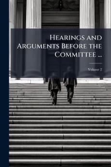 Hearings and Arguments Before the Committee ...; Volume 2