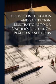 House Construction and Sanitation Illustrations to Dr. Vacher's Lecture On 'Plans and Sections'