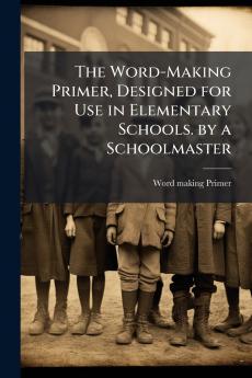 The Word-Making Primer Designed for Use in Elementary Schools. by a Schoolmaster