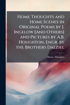 Home Thoughts and Home Scenes in Original Poems by J. Ingelow [And Others] and Pictures by A.B. Houghton Engr. by the Brothers Dalziel