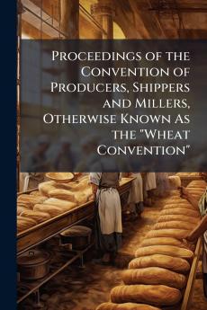 Proceedings of the Convention of Producers Shippers and Millers Otherwise Known As the Wheat Convention