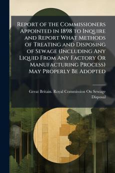 Report of the Commissioners Appointed in 1898 to Inquire and Report What Methods of Treating and Disposing of Sewage (Including Any Liquid From Any Factory Or Manufacturing Process) May Properly Be Adopted
