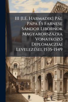 III [I.E. Harmadik] Pál Pápa És Farnese Sándor Libornok Magyarorszázra Vonatkozó Diplomacziai Levelezései 1535-1549