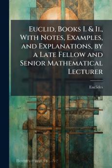 Euclid Books I. & Ii. With Notes Examples and Explanations by a Late Fellow and Senior Mathematical Lecturer