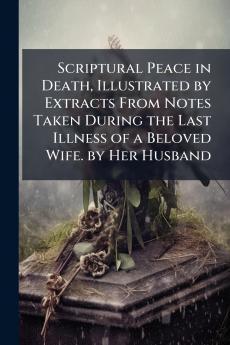 Scriptural Peace in Death Illustrated by Extracts From Notes Taken During the Last Illness of a Beloved Wife. by Her Husband