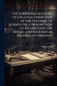 The Scriptural Account of Creation Vindicated by the Teaching of Science; Or a New Method of Reconciling the Mosaic and Geological Records of Creation