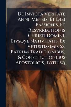De Invicta Veritate Anni Mensis Et Diei Passionis Et Resvrrectionis Christi Domini Eivsqve Nativitatis Ex Vetustissimis Ss. Patrum Traditionibus & Constitutionibus Apostolicis Totiusq