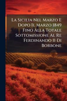La Sicilia Nel Marzo E Dopo Il Marzo 1849 Fino Alla Totale Sottomissione Al Re Ferdinando II Di Borbone
