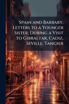 Spain and Barbary. Letters to a Younger Sister During a Visit to Gibraltar Cadiz Seville Tangier