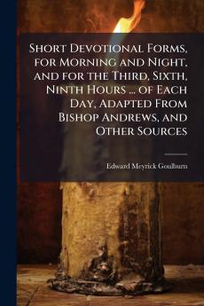Short Devotional Forms for Morning and Night and for the Third Sixth Ninth Hours ... of Each Day Adapted From Bishop Andrews and Other Sources