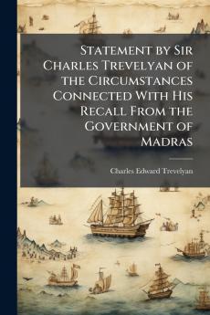 Statement by Sir Charles Trevelyan of the Circumstances Connected With His Recall From the Government of Madras