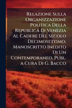 Relazione Sulla Organizzazione Politica Della Republica Di Venezia Al Cadere Del Secolo Decimosettimo Manoscritto Inedito Di Un Contemporaneo Publ. a Cura Di G. Bacco