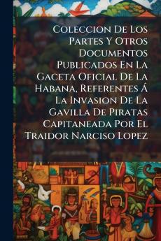 Coleccion De Los Partes Y Otros Documentos Publicados En La Gaceta Oficial De La Habana Referentes Á La Invasion De La Gavilla De Piratas Capitaneada Por El Traidor Narciso Lopez