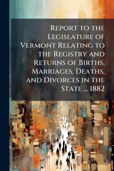 Report to the Legislature of Vermont Relating to the Registry and Returns of Births Marriages Deaths and Divorces in the State ... 1882