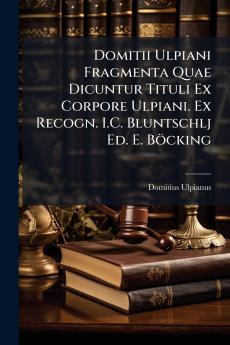 Domitii Ulpiani Fragmenta Quae Dicuntur Tituli Ex Corpore Ulpiani. Ex Recogn. I.C. Bluntschlj Ed. E. Böcking