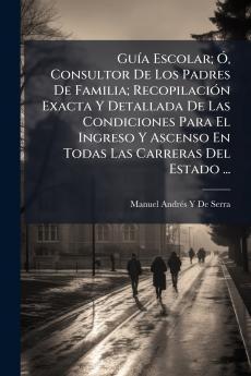 Guía Escolar; Ó Consultor De Los Padres De Familia; Recopilación Exacta Y Detallada De Las Condiciones Para El Ingreso Y Ascenso En Todas Las Carreras Del Estado ...
