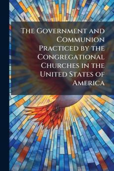 The Government and Communion Practiced by the Congregational Churches in the United States of America