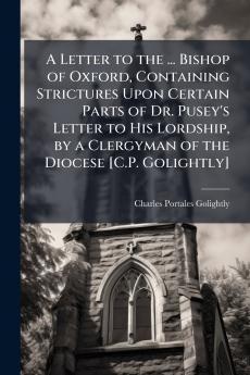 A Letter to the ... Bishop of Oxford Containing Strictures Upon Certain Parts of Dr. Pusey's Letter to His Lordship by a Clergyman of the Diocese [C.P. Golightly]