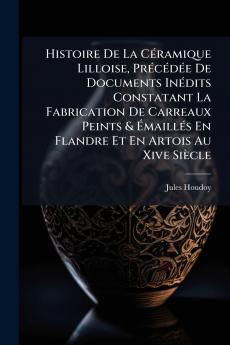 Histoire De La Céramique Lilloise Précédée De Documents Inédits Constatant La Fabrication De Carreaux Peints & Émaillés En Flandre Et En Artois Au Xive Siècle