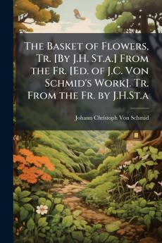 The Basket of Flowers Tr. [By J.H. St.a.] From the Fr. [Ed. of J.C. Von Schmid's Work]. Tr. From the Fr. by J.H.St.a
