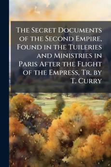 The Secret Documents of the Second Empire Found in the Tuileries and Ministries in Paris After the Flight of the Empress Tr. by T. Curry