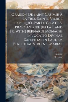 Oraison De Saint Casimir À La Très-Sainte Vierge Expliquée Par Le Comte A. Przezdziecki. [In Lat. and Fr. With] Bernardi Monachi Invocatio Divinae Sapentiae in Laudem Perpetuae Virginis Mariae