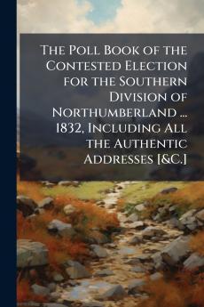 The Poll Book of the Contested Election for the Southern Division of Northumberland ... 1832 Including All the Authentic Addresses [&C.]