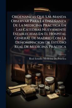 Ordenanzas Que S.M. Manda Observar Para La Enseñanza De La Medicina Práctica En Las Cátedras Nuevamente Establecidas En El Hospital General De Madrid Con La Denominacion De Estudio Real De Medicina Práctica