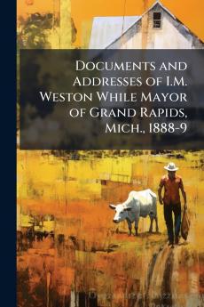 Documents and Addresses of I.M. Weston While Mayor of Grand Rapids Mich. 1888-9