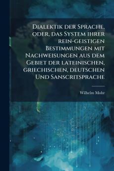 Dialektik der Sprache oder das System ihrer rein-geistigen Bestimmungen mit Nachweisungen aus dem Gebiet der lateinischen griechischen deutschen Und Sanscritsprache