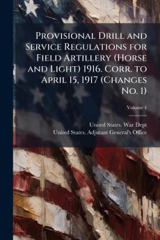 Provisional Drill and Service Regulations for Field Artillery (Horse and Light) 1916. Corr. to April 15 1917 (Changes No. 1); Volume 4