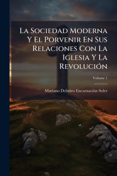 La Sociedad Moderna Y El Porvenir En Sus Relaciones Con La Iglesia Y La Revolución; Volume 1
