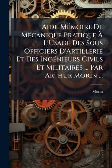 Aide-Mémoire De Mécanique Pratique À L'Usage Des Sous Officiers D'Artillerie Et Des Ingénieurs Civils Et Militaires ... Par Arthur Morin ...
