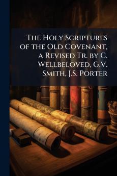 The Holy Scriptures of the Old Covenant a Revised Tr. by C. Wellbeloved G.V. Smith J.S. Porter