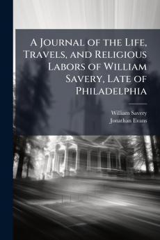 A Journal of the Life Travels and Religious Labors of William Savery Late of Philadelphia