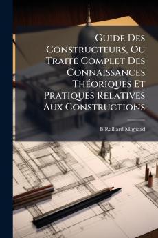 Guide Des Constructeurs Ou Traité Complet Des Connaissances Théoriques Et Pratiques Relatives Aux Constructions