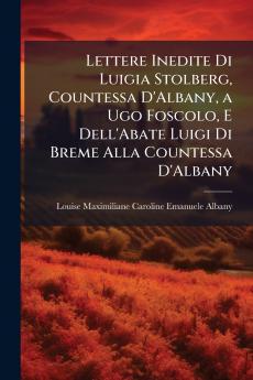 Lettere Inedite Di Luigia Stolberg Countessa D'Albany a Ugo Foscolo E Dell'Abate Luigi Di Breme Alla Countessa D'Albany