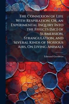 The Connexion of Life With Respiration; Or an Experimental Inquiry Into the Fffects [Sic] of Submersion Strangulation and Several Kinds of Noxious Airs On Living Animals