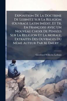 Exposition De La Doctrine De Leibnitz Sur La Religion (Ouvrage Latin Inédit Et Tr. En François) Avec Un Nouveau Choix De Pensées Sur La Religion Et La Morale Extraites Des Ouvrages Du Mème Auteur Par M. Emery ...