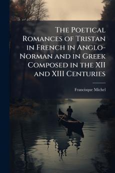 The Poetical Romances of Tristan in French in Anglo-Norman and in Greek Composed in the XII and XIII Centuries