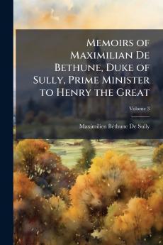 Memoirs of Maximilian De Bethune Duke of Sully Prime Minister to Henry the Great