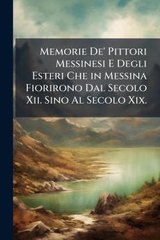 Memorie De' Pittori Messinesi E Degli Esteri Che in Messina Fiorirono Dal Secolo Xii. Sino Al Secolo Xix.