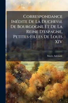 Correspondance Inédite De La Duchesse De Bourgogne Et De La Reine D'espagne Petites-Filles De Louis XIV