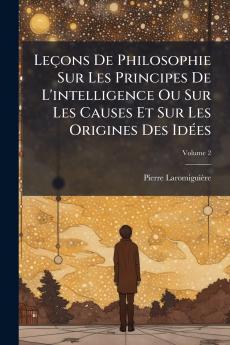 Leçons De Philosophie Sur Les Principes De L'intelligence Ou Sur Les Causes Et Sur Les Origines Des Idées; Volume 2