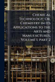 Chemical Technology; Or Chemistry in Its Applications to the Arts and Manufactures Volume 1 part 2