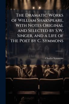 The Dramatic Works of William Shakspeare With Notes Original and Selected by S.W. Singer and a Life of the Poet by C. Symmons